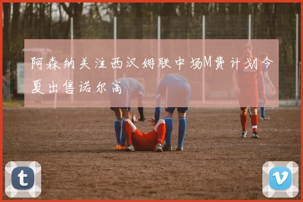 阿森纳关注西汉姆联中场M费计划今夏出售诺尔高