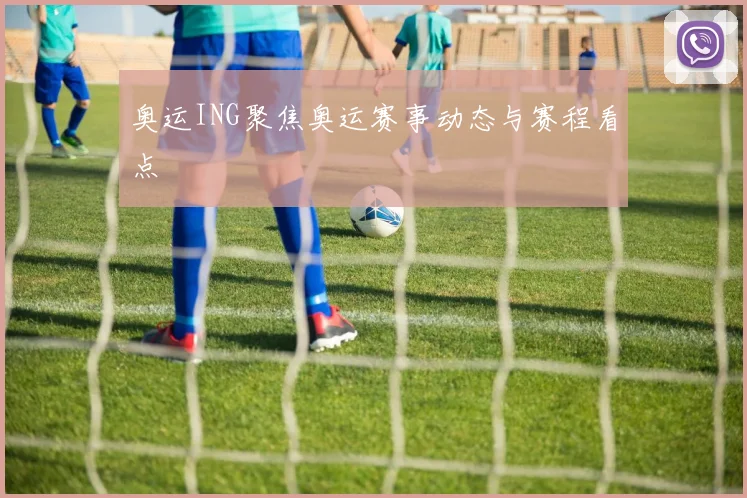 奥运ING聚焦奥运赛事动态与赛程看点