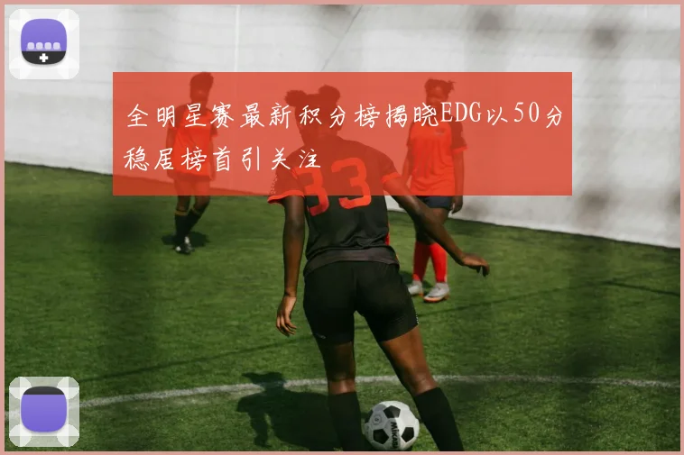 全明星赛最新积分榜揭晓EDG以50分稳居榜首引关注