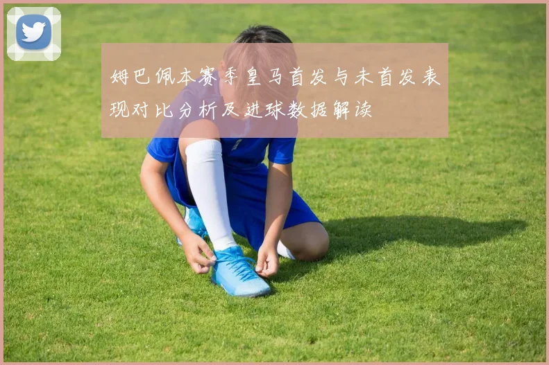 姆巴佩本赛季皇马首发与未首发表现对比分析及进球数据解读