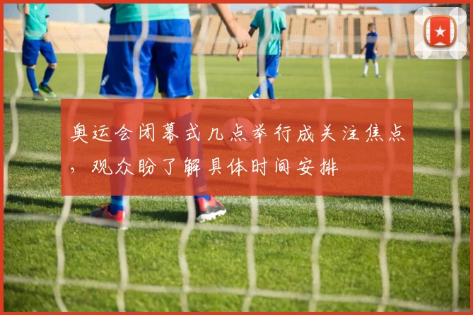 奥运会闭幕式几点举行成关注焦点，观众盼了解具体时间安排